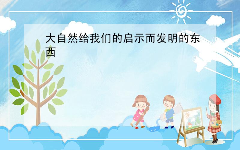 大自然给我们的启示而发明的东西