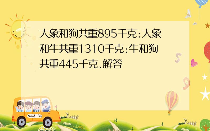 大象和狗共重895千克:大象和牛共重1310千克:牛和狗共重445千克.解答