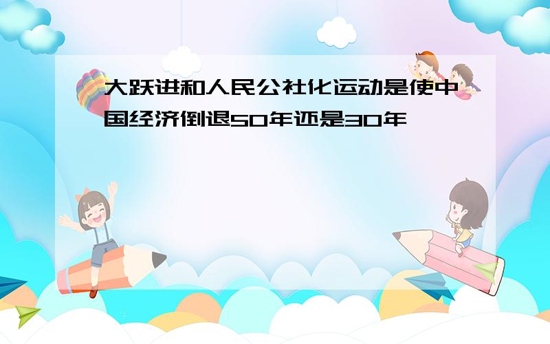 大跃进和人民公社化运动是使中国经济倒退50年还是30年