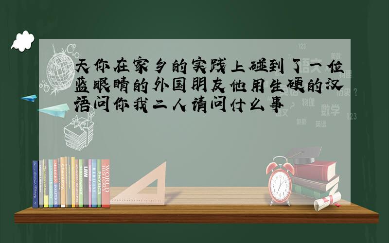 天你在家乡的实践上碰到了一位蓝眼睛的外国朋友他用生硬的汉语问你我二人请问什么事