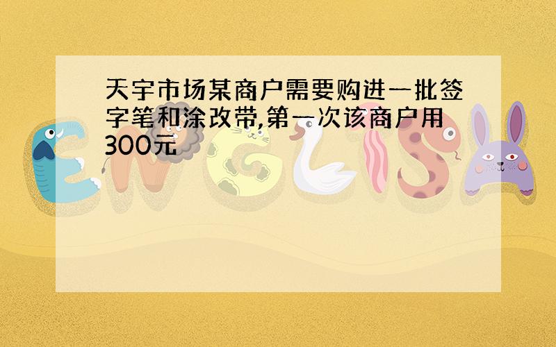 天宇市场某商户需要购进一批签字笔和涂改带,第一次该商户用300元