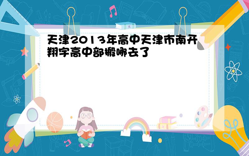 天津2013年高中天津市南开翔宇高中部搬哪去了