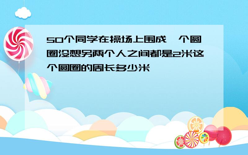 50个同学在操场上围成一个圆圈没想另两个人之间都是2米这个圆圈的周长多少米