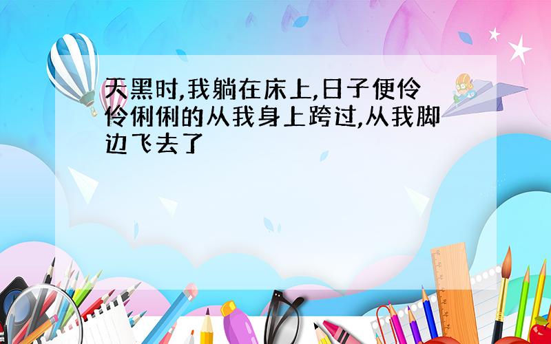 天黑时,我躺在床上,日子便伶伶俐俐的从我身上跨过,从我脚边飞去了