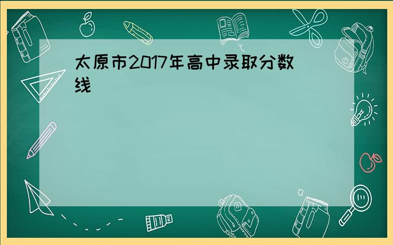 太原市2017年高中录取分数线