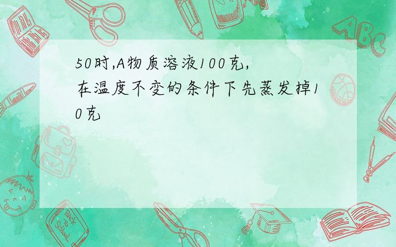 50时,A物质溶液100克,在温度不变的条件下先蒸发掉10克