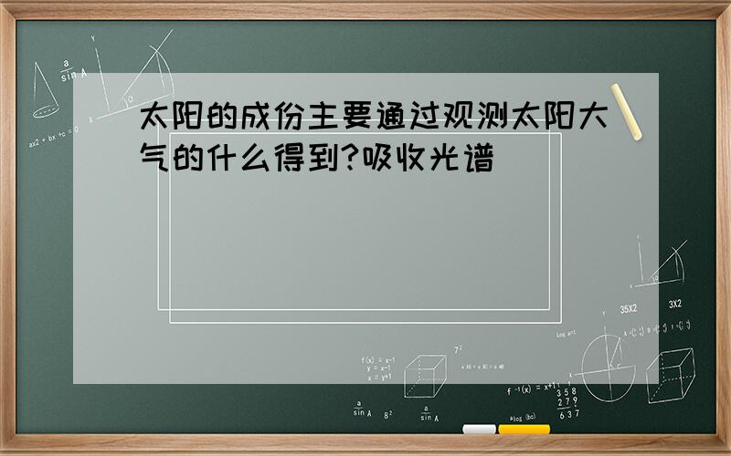 太阳的成份主要通过观测太阳大气的什么得到?吸收光谱