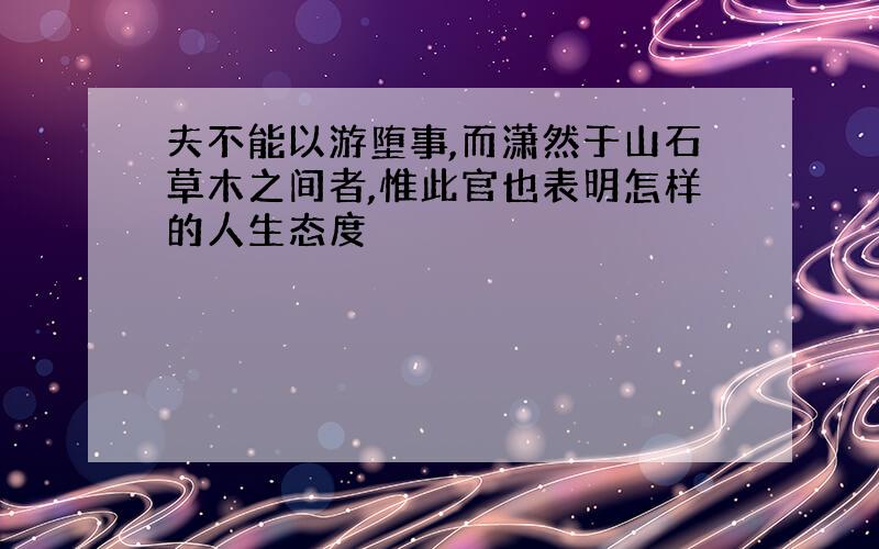 夫不能以游堕事,而潇然于山石草木之间者,惟此官也表明怎样的人生态度