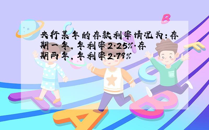 央行某年的存款利率情况为:存期一年,年利率2.25%.存期两年,年利率2.79%