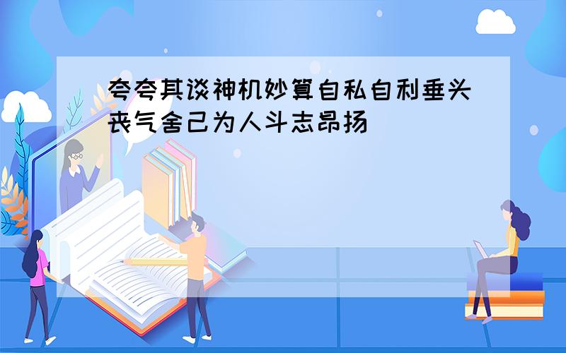 夸夸其谈神机妙算自私自利垂头丧气舍己为人斗志昂扬