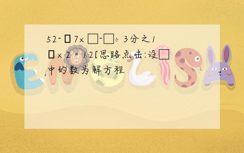 52-﹙7×□-□÷3分之1﹚×2＝12[思路点击:设□中的数为解方程