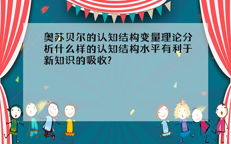 奥苏贝尔的认知结构变量理论分析什么样的认知结构水平有利于新知识的吸收?