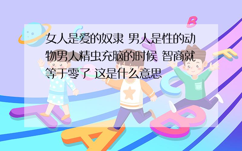 女人是爱的奴隶 男人是性的动物男人精虫充脑的时候 智商就等于零了 这是什么意思