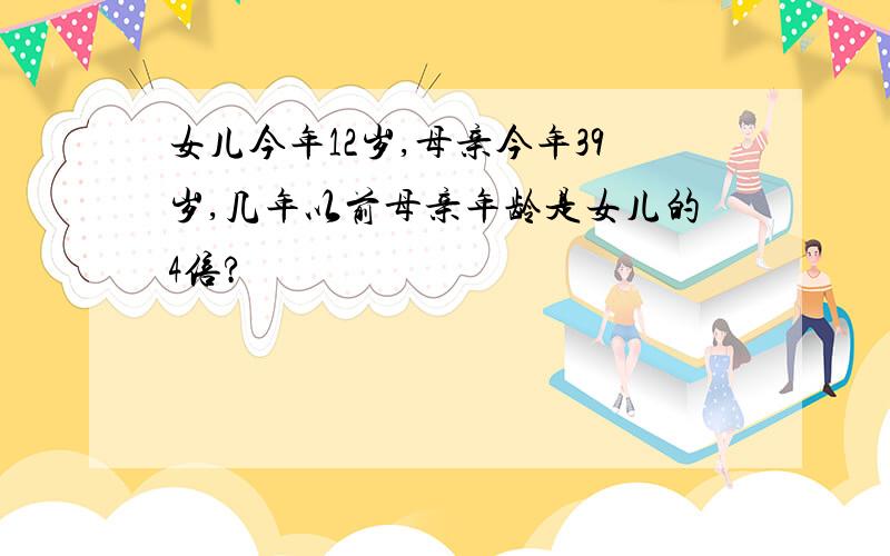 女儿今年12岁,母亲今年39岁,几年以前母亲年龄是女儿的4倍?