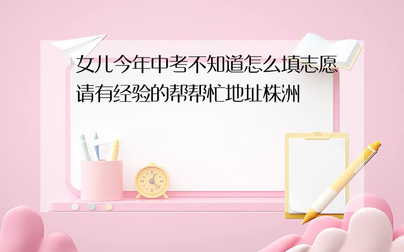 女儿今年中考不知道怎么填志愿请有经验的帮帮忙地址株洲