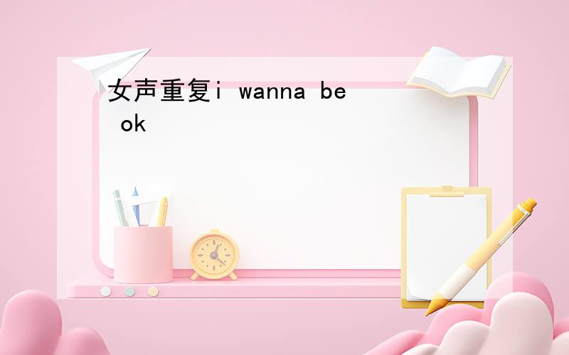 女声重复i wanna be ok