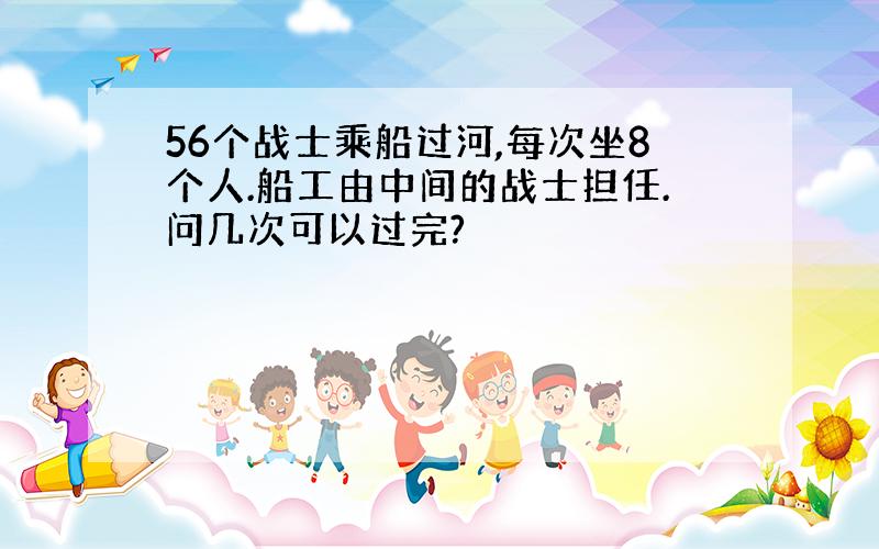 56个战士乘船过河,每次坐8个人.船工由中间的战士担任.问几次可以过完?