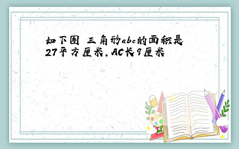 如下图 三角形abc的面积是27平方厘米,AC长9厘米