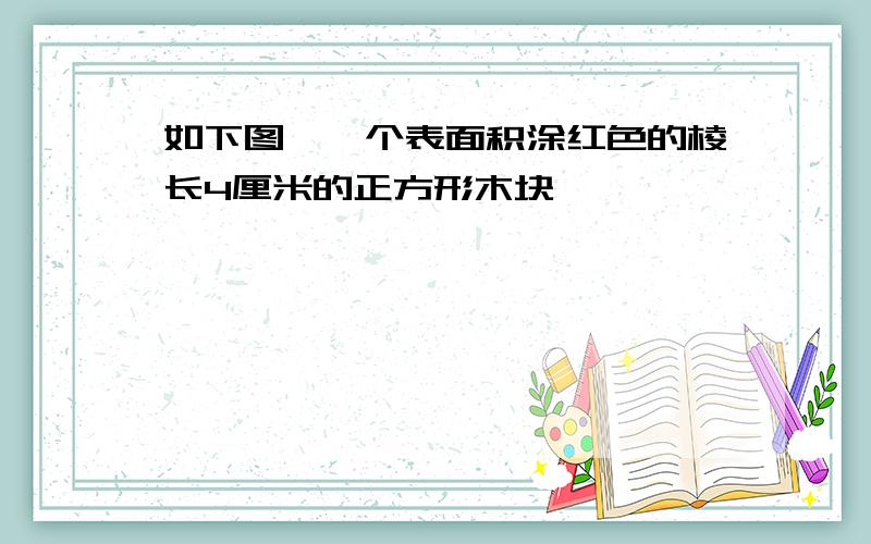 如下图,一个表面积涂红色的棱长4厘米的正方形木块