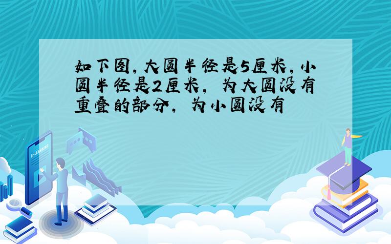 如下图,大圆半径是5厘米,小圆半径是2厘米, 为大圆没有重叠的部分, 为小圆没有