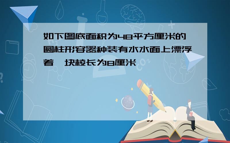 如下图底面积为48平方厘米的圆柱形容器种装有水水面上漂浮着一块棱长为8厘米