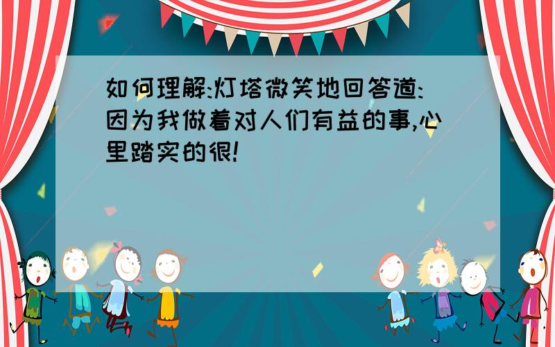 如何理解:灯塔微笑地回答道:因为我做着对人们有益的事,心里踏实的很!