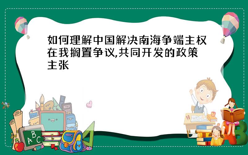 如何理解中国解决南海争端主权在我搁置争议,共同开发的政策主张