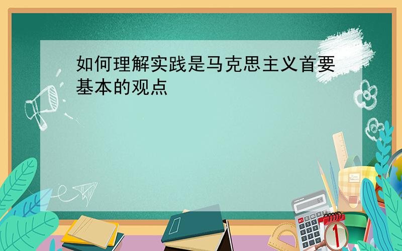 如何理解实践是马克思主义首要基本的观点