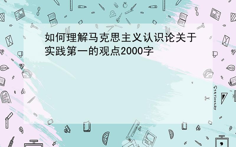 如何理解马克思主义认识论关于实践第一的观点2000字