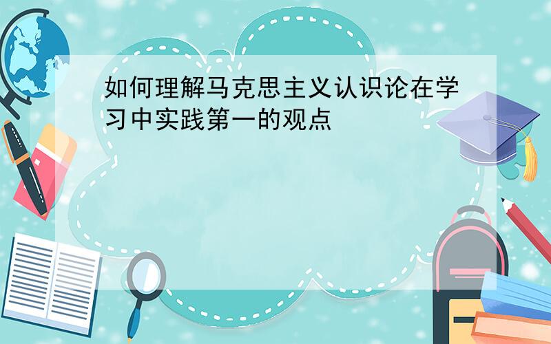 如何理解马克思主义认识论在学习中实践第一的观点