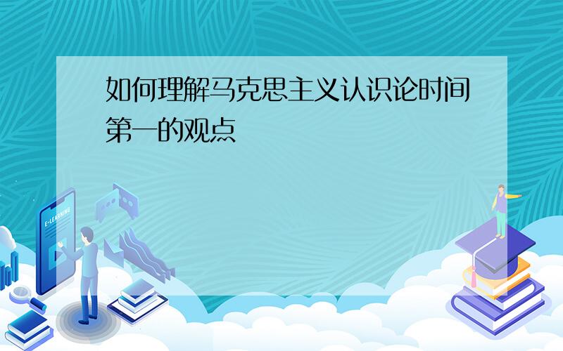 如何理解马克思主义认识论时间第一的观点