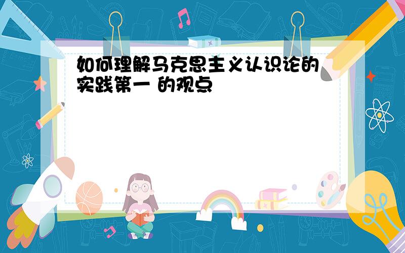 如何理解马克思主义认识论的 实践第一 的观点