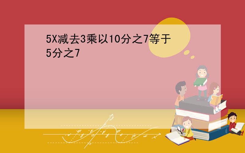 5X减去3乘以10分之7等于5分之7