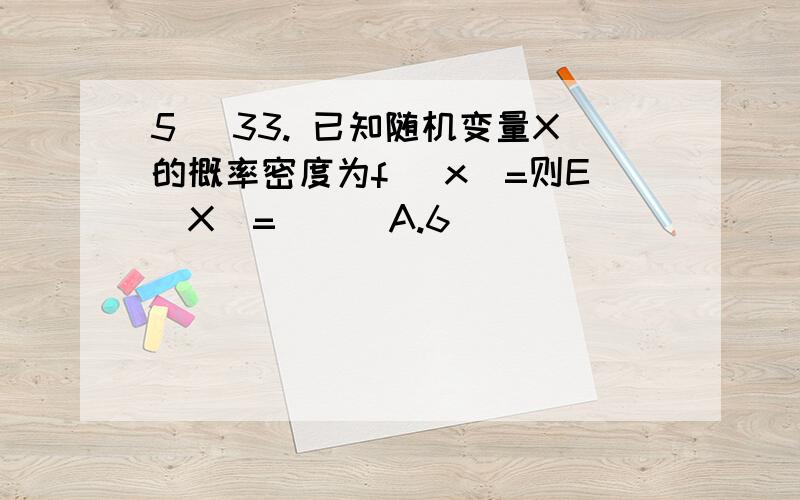 5] 33. 已知随机变量X的概率密度为f (x)=则E(X)=( ) A.6