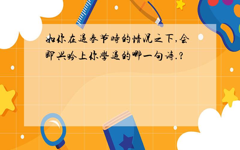 如你在过春节时的情况之下,会即兴吟上你学过的哪一句诗.?