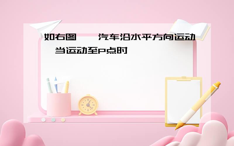 如右图,一汽车沿水平方向运动,当运动至P点时