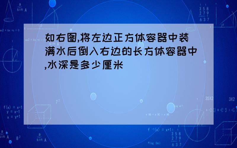 如右图,将左边正方体容器中装满水后倒入右边的长方体容器中,水深是多少厘米