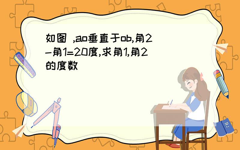 如图 ,ao垂直于ob,角2-角1=20度,求角1,角2的度数