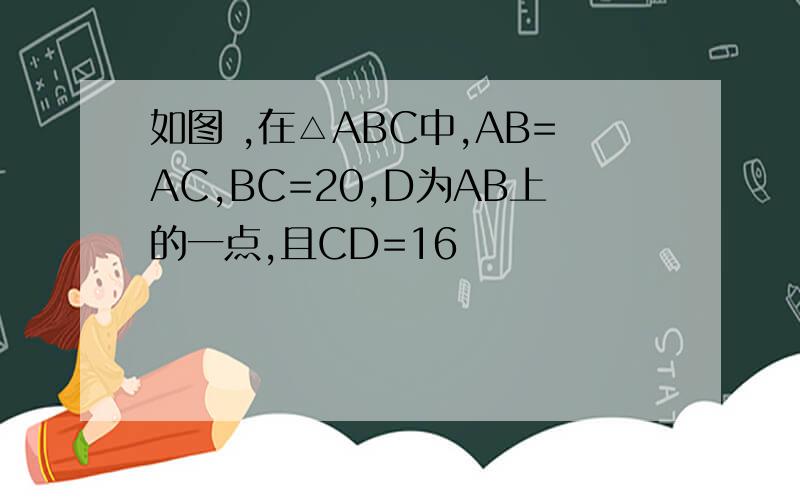 如图 ,在△ABC中,AB=AC,BC=20,D为AB上的一点,且CD=16