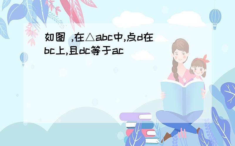 如图 ,在△abc中,点d在bc上,且dc等于ac