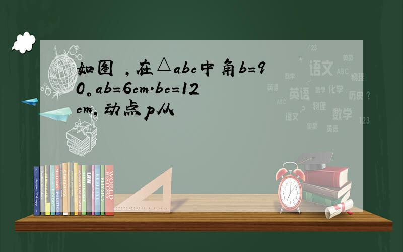 如图 ,在△abc中角b=90°ab=6cm.bc=12cm,动点p从