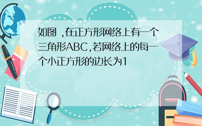 如图 ,在正方形网络上有一个三角形ABC,若网络上的每一个小正方形的边长为1