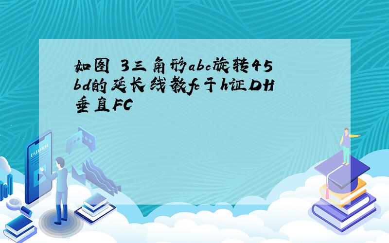 如图 3三角形abc旋转45bd的延长线教fc于h证DH垂直FC