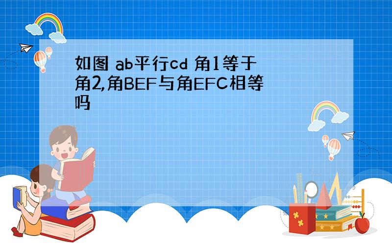 如图 ab平行cd 角1等于角2,角BEF与角EFC相等吗