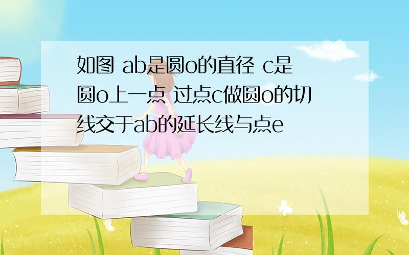 如图 ab是圆o的直径 c是圆o上一点 过点c做圆o的切线交于ab的延长线与点e