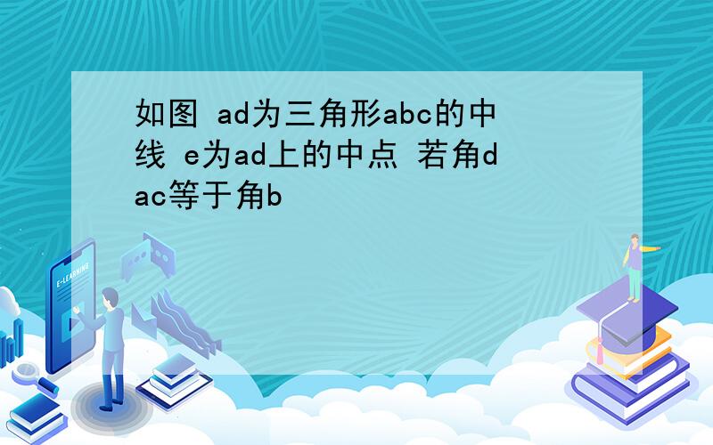 如图 ad为三角形abc的中线 e为ad上的中点 若角dac等于角b