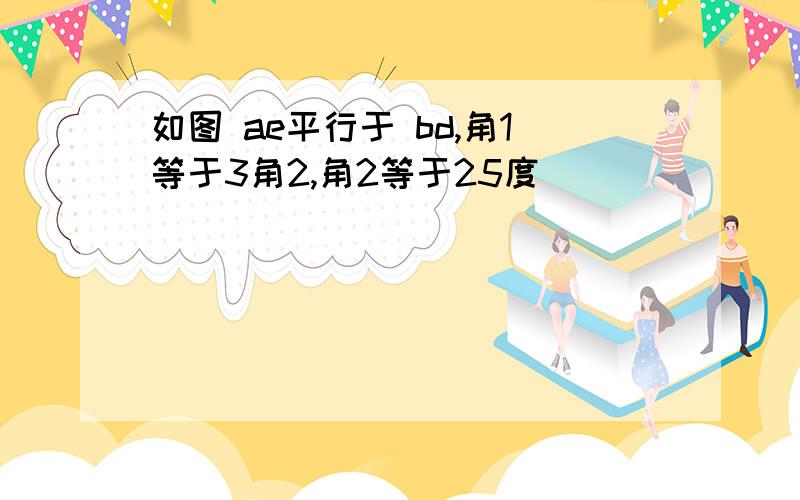 如图 ae平行于 bd,角1等于3角2,角2等于25度