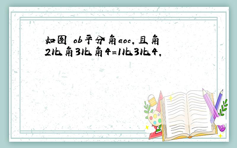 如图 ob平分角aoc,且角2比角3比角4=1比3比4,