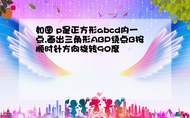 如图 p是正方形abcd内一点,画出三角形ABP绕点B按顺时针方向旋转90度