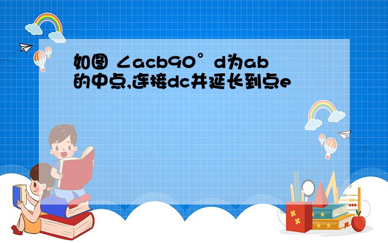 如图 ∠acb90°d为ab的中点,连接dc并延长到点e